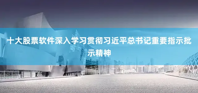 十大股票软件深入学习贯彻习近平总书记重要指示批示精神