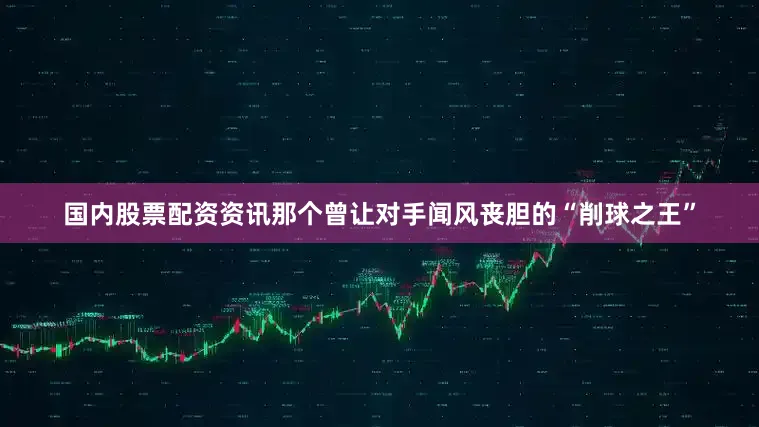 国内股票配资资讯那个曾让对手闻风丧胆的“削球之王”