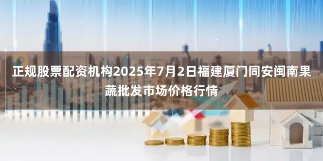 正规股票配资机构2025年7月2日福建厦门同安闽南果蔬批发市场价格行情