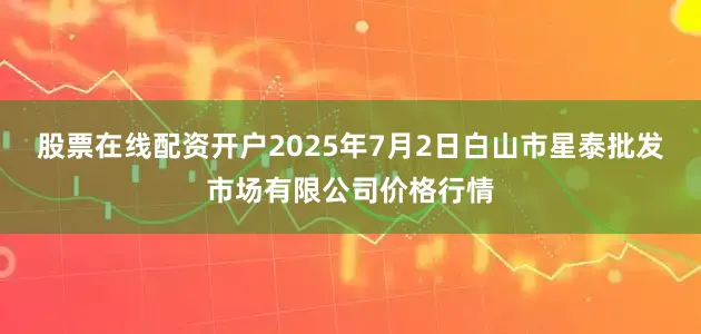 股票在线配资开户2025年7月2日白山市星泰批发市场有限公司价格行情