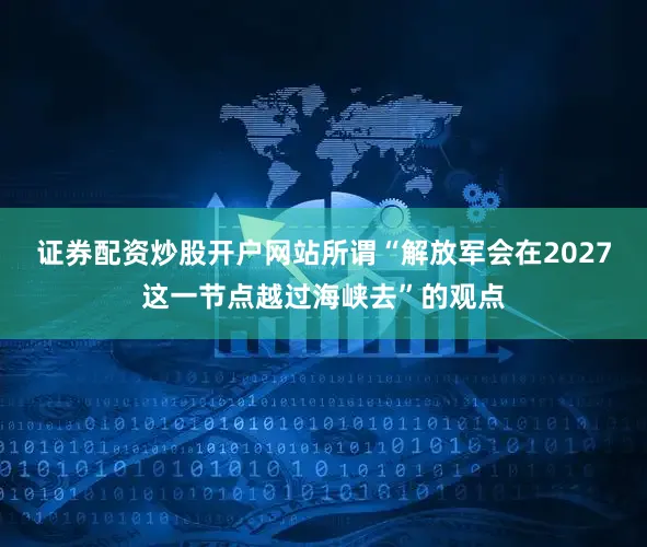 证券配资炒股开户网站所谓“解放军会在2027这一节点越过海峡去”的观点