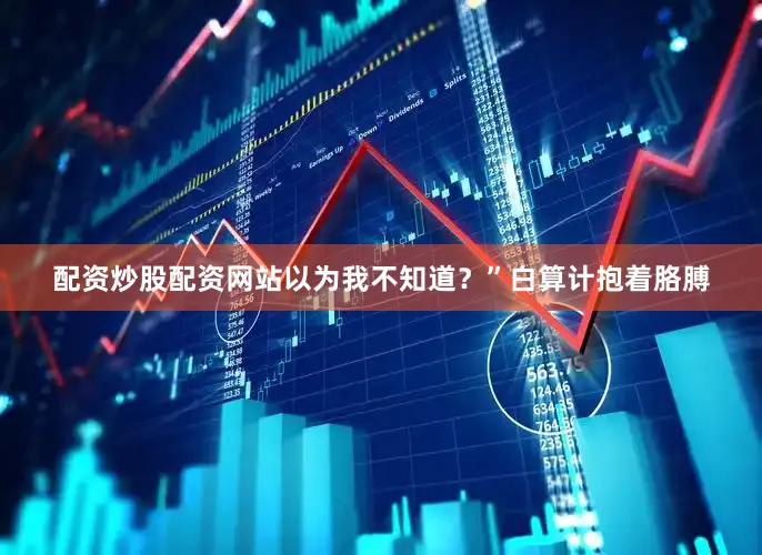 配资炒股配资网站以为我不知道？”白算计抱着胳膊
