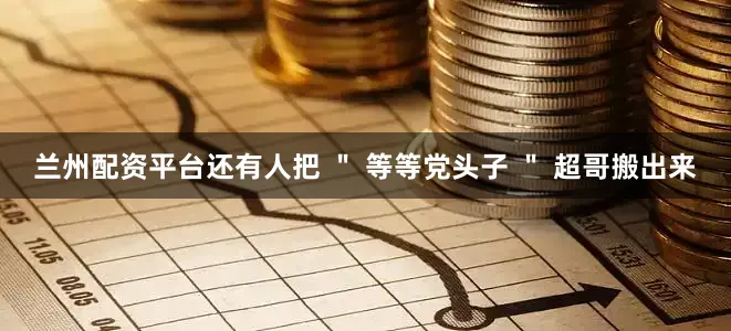 兰州配资平台还有人把 ＂ 等等党头子 ＂ 超哥搬出来