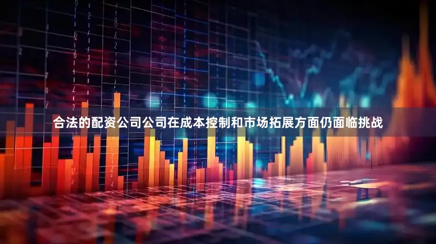 合法的配资公司公司在成本控制和市场拓展方面仍面临挑战
