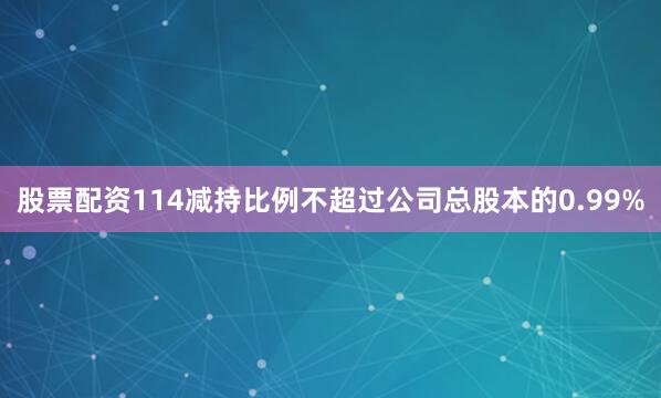 股票配资114减持比例不超过公司总股本的0.99%