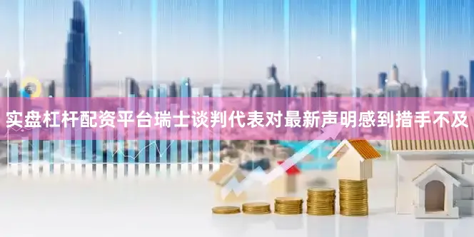 实盘杠杆配资平台瑞士谈判代表对最新声明感到措手不及