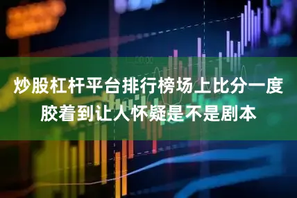 炒股杠杆平台排行榜场上比分一度胶着到让人怀疑是不是剧本