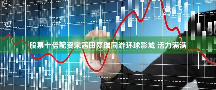 股票十倍配资宋茜田嘉瑞同游环球影城 活力满满